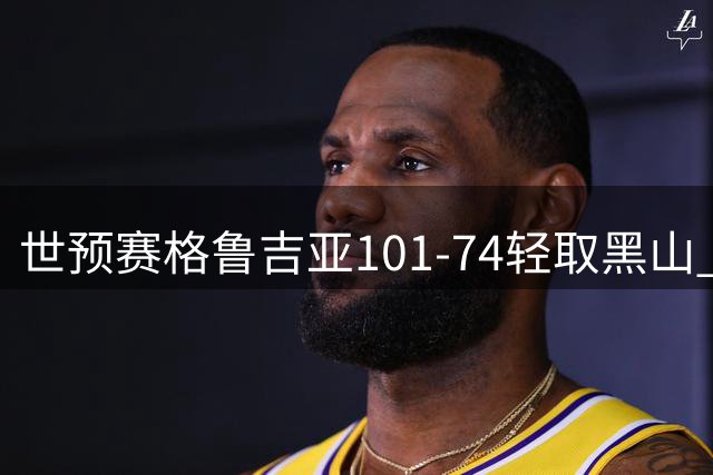 世预赛格鲁吉亚101-74轻取黑山 马穆17+7+6 比塔泽23+8