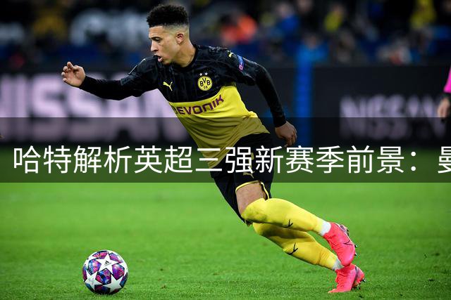 哈特解析英超三强新赛季前景：曼城减压 枪手需调整 蓝军迎良机