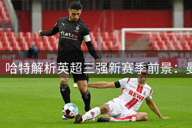 哈特解析英超三强新赛季前景：曼城减压 枪手需调整 蓝军迎良机