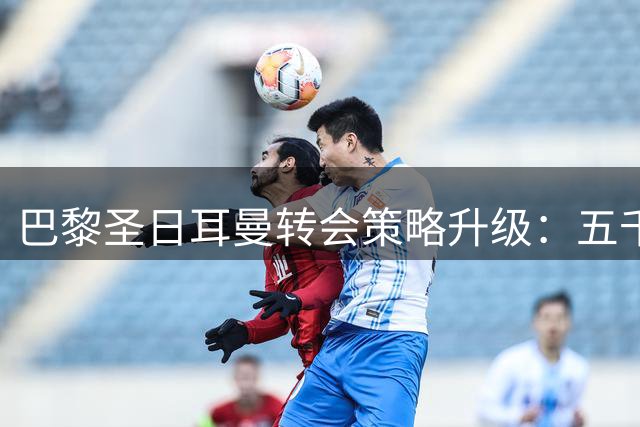 巴黎圣日耳曼转会策略升级：五千万欧元签下法甲新星背后的足球智慧