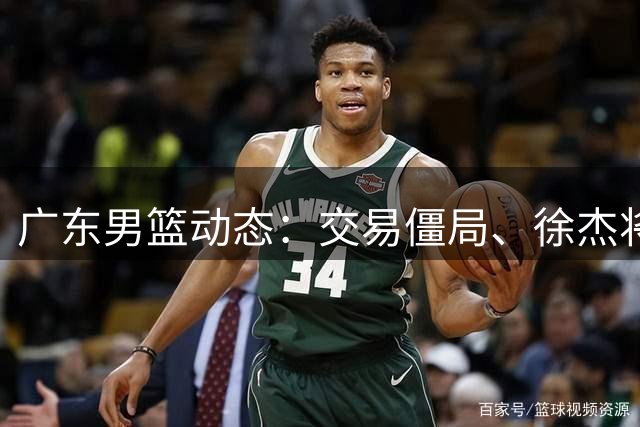 广东男篮动态：交易僵局、徐杰将战罗斯、朱芳雨转任顾问