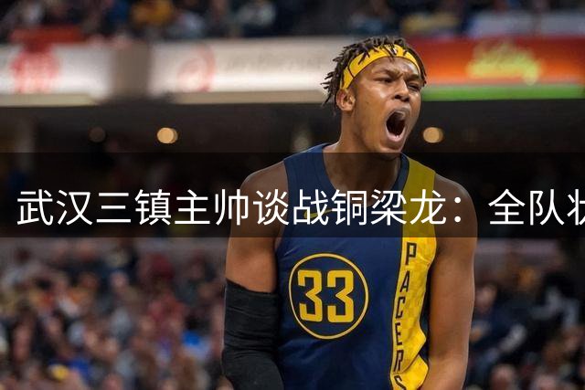 武汉三镇主帅谈战铜梁龙：全队状态火热 盼主场球迷助威