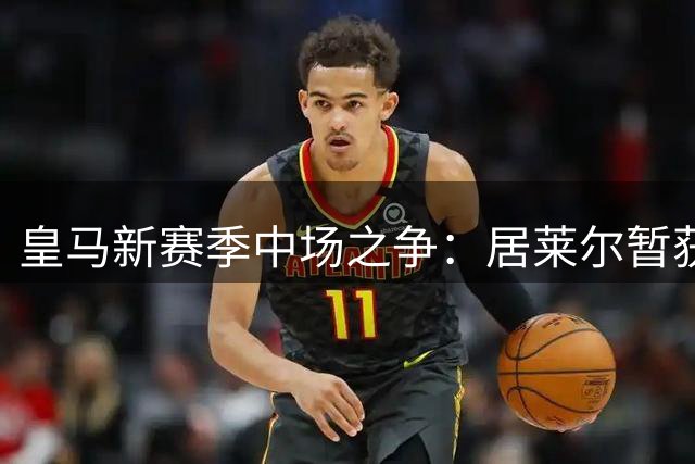 皇马新赛季中场之争：居莱尔暂获首发能否撼动贝林厄姆核心地位？